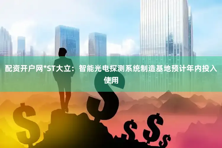 配资开户网*ST大立：智能光电探测系统制造基地预计年内投入使用
