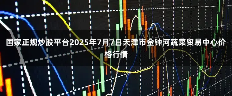 国家正规炒股平台2025年7月7日天津市金钟河蔬菜贸易中心价格行情
