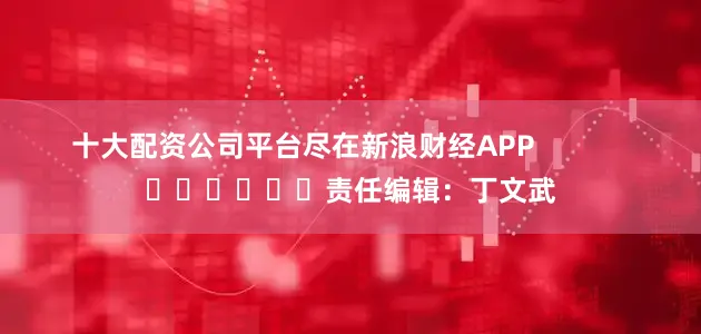十大配资公司平台尽在新浪财经APP            						责任编辑：丁文武