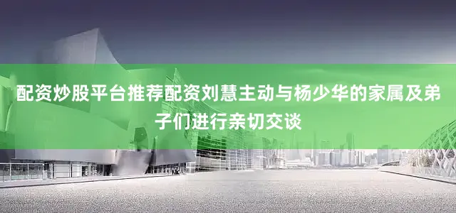 配资炒股平台推荐配资刘慧主动与杨少华的家属及弟子们进行亲切交谈