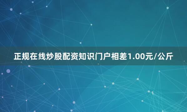 正规在线炒股配资知识门户相差1.00元/公斤