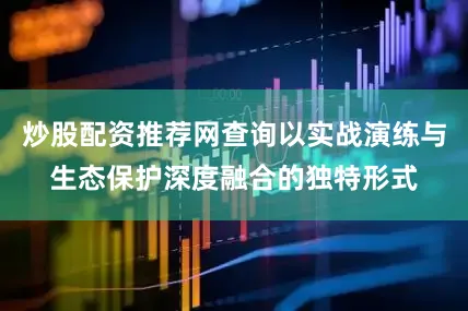 炒股配资推荐网查询以实战演练与生态保护深度融合的独特形式