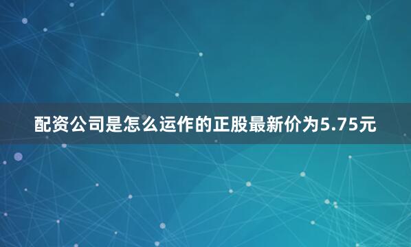 配资公司是怎么运作的正股最新价为5.75元