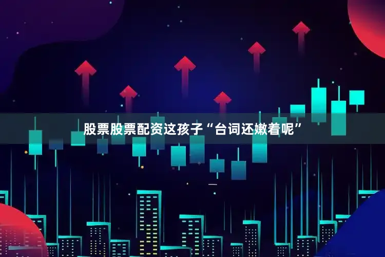 股票股票配资这孩子“台词还嫩着呢”