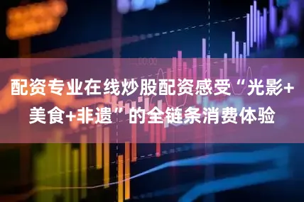 配资专业在线炒股配资感受“光影+美食+非遗”的全链条消费体验