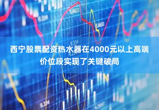 西宁股票配资热水器在4000元以上高端价位段实现了关键破局