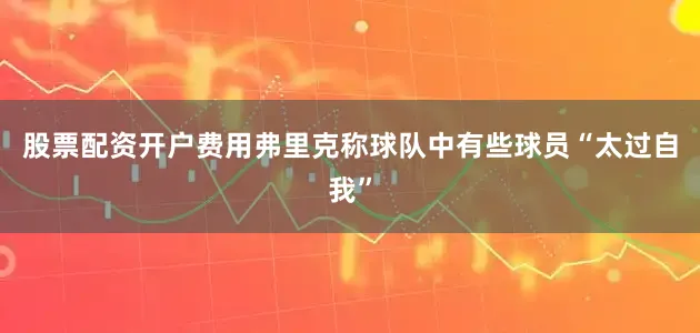 股票配资开户费用弗里克称球队中有些球员“太过自我”