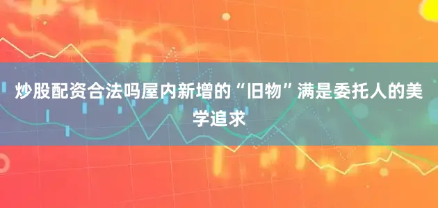 炒股配资合法吗屋内新增的“旧物”满是委托人的美学追求
