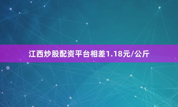 江西炒股配资平台相差1.18元/公斤