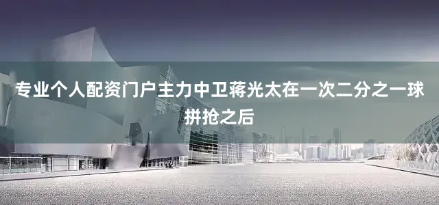 专业个人配资门户主力中卫蒋光太在一次二分之一球拼抢之后