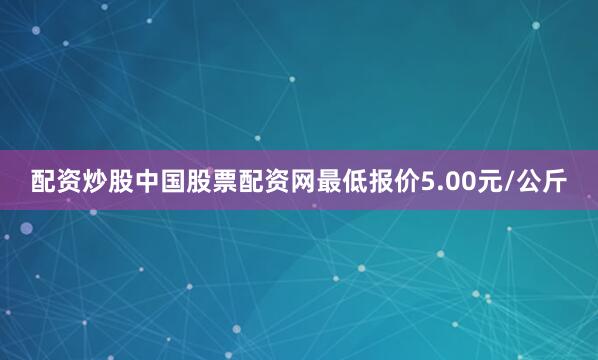 配资炒股中国股票配资网最低报价5.00元/公斤